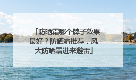 防晒霜哪个牌子效果最好？防晒霜推荐，风大防晒霜进来避雷