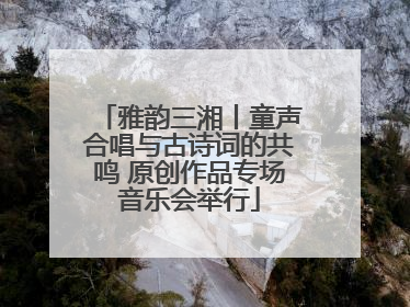 雅韵三湘丨童声合唱与古诗词的共鸣 原创作品专场音乐会举行
