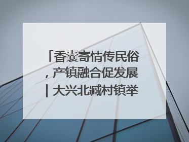 香囊寄情传民俗，产镇融合促发展｜大兴北臧村镇举办端午主题活动