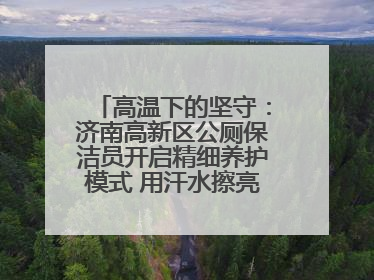 高温下的坚守：济南高新区公厕保洁员开启精细养护模式 用汗水擦亮城市文明窗口