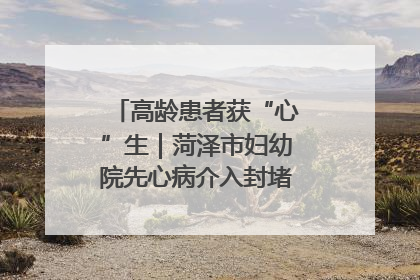 高龄患者获“心”生｜菏泽市妇幼院先心病介入封堵术实现技术突破
