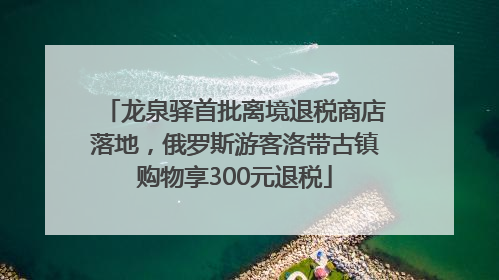 龙泉驿首批离境退税商店落地，俄罗斯游客洛带古镇购物享300元退税