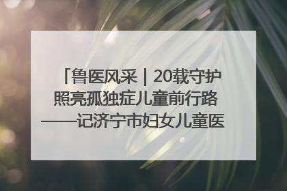 鲁医风采｜20载守护 照亮孤独症儿童前行路——记济宁市妇女儿童医院儿童康复中心主任、副主任技师赵淑珍
