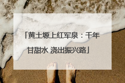 黄土塬上红军泉：千年甘甜水 浇出振兴路