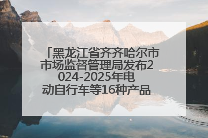 黑龙江省齐齐哈尔市市场监督管理局发布2024-2025年电动自行车等16种产品质量监督抽查情况
