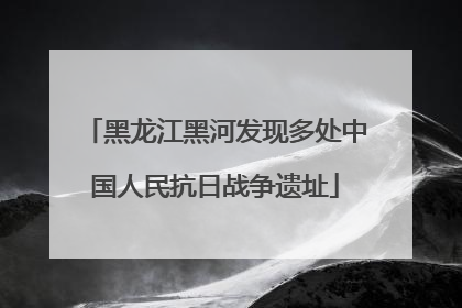 黑龙江黑河发现多处中国人民抗日战争遗址