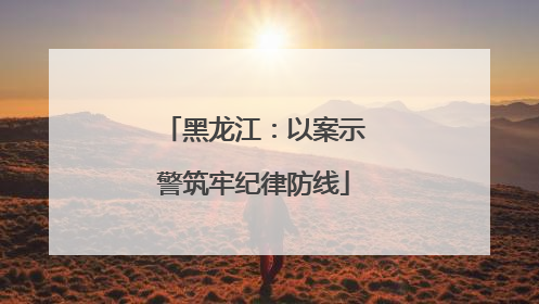 黑龙江：以案示警筑牢纪律防线