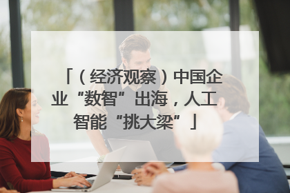 （经济观察）中国企业“数智”出海，人工智能“挑大梁”