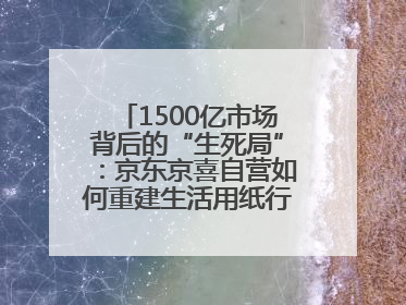 1500亿市场背后的“生死局”：京东京喜自营如何重建生活用纸行业信任？