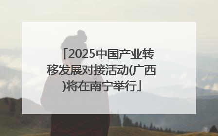 2025中国产业转移发展对接活动(广西)将在南宁举行