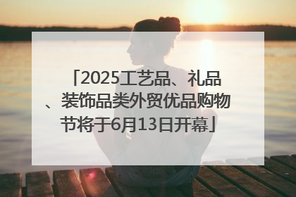 2025工艺品、礼品、装饰品类外贸优品购物节将于6月13日开幕