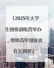 2025年大学生创业训练营举办，帮助青年创业者在长圆梦