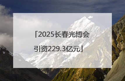 2025长春光博会引资229.3亿元