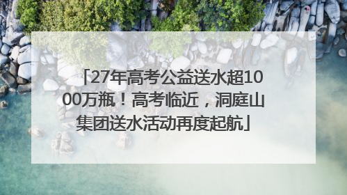 27年高考公益送水超1000万瓶！高考临近，洞庭山集团送水活动再度起航
