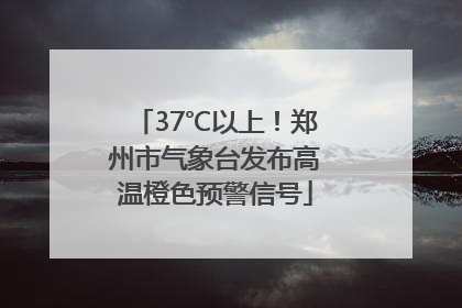 37℃以上！郑州市气象台发布高温橙色预警信号